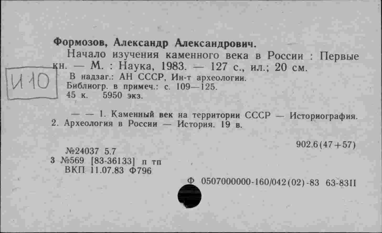 ﻿Формозов, Александр Александрович.
Начало изучения каменного века в России : Первые 4£Н. — М. : Наука, 1983. — 127 с., ил.; 20 см.
В надзаг.: АН СССР, Ин-т археологии.
Библиогр. в примем.: с.
J 45 к. 5950 экз.
109—125.
— — 1. Каменный век
2. Археология в России —
на территории СССР — История. 19 в.
Историография.
№24037 5.7
3 №569 [83-36133] п тп ВКП 11.07.83 Ф796
902.6(47 + 57)
J> 0507000000-160/042 ( 02) -83 63-8311